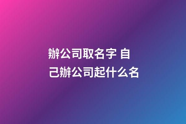 辦公司取名字 自己辦公司起什么名-第1張-公司起名-玄機(jī)派